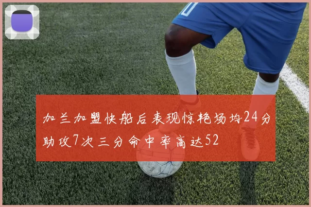 加兰加盟快船后表现惊艳场均24分助攻7次三分命中率高达52