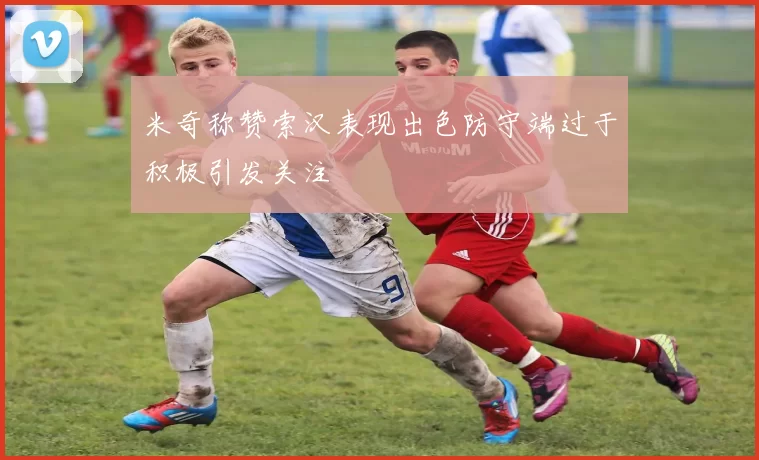 米奇称赞索汉表现出色防守端过于积极引发关注