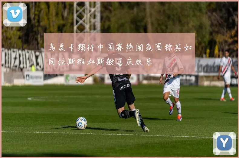 乌度卡期待中国赛热闹氛围称其如同拉斯维加斯般喜庆欢乐