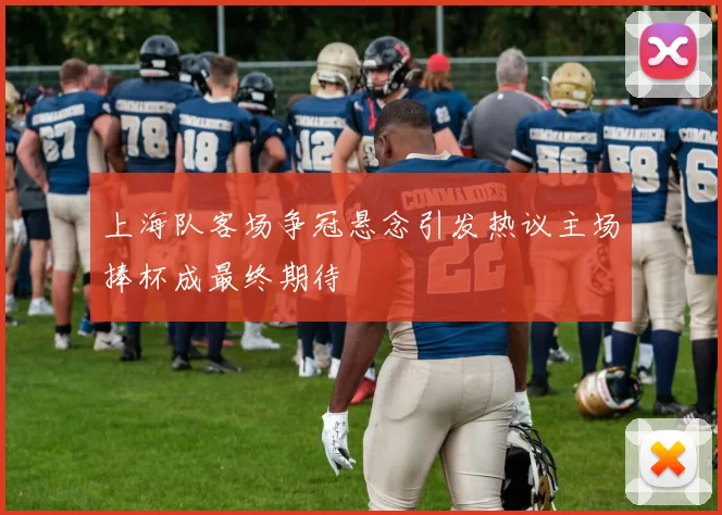 上海队客场争冠悬念引发热议主场捧杯成最终期待