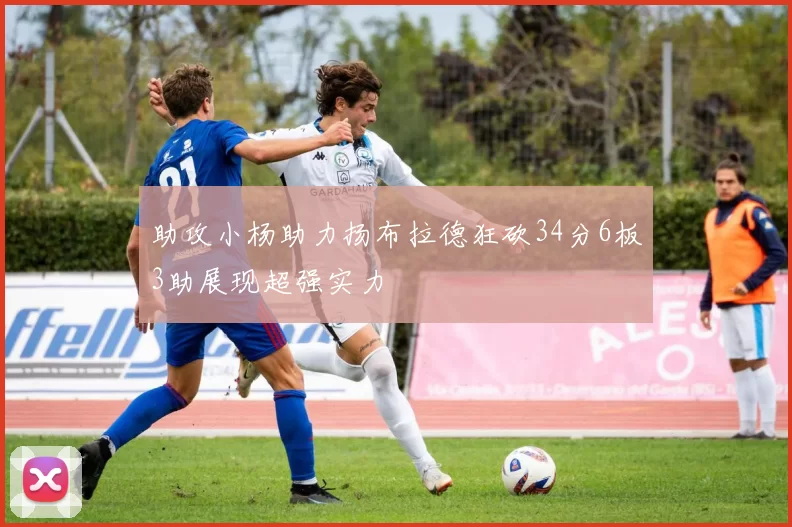 助攻小杨助力扬布拉德狂砍34分6板3助展现超强实力