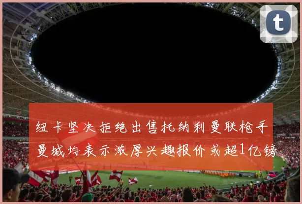 纽卡坚决拒绝出售托纳利曼联枪手曼城均表示浓厚兴趣报价或超1亿镑
