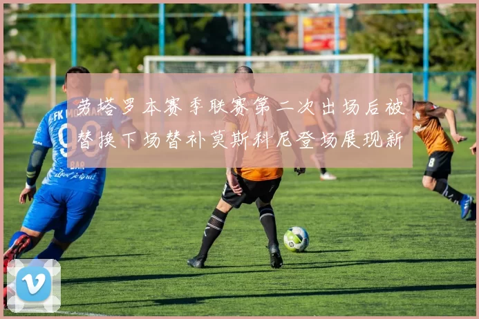 劳塔罗本赛季联赛第二次出场后被替换下场替补莫斯科尼登场展现新机会