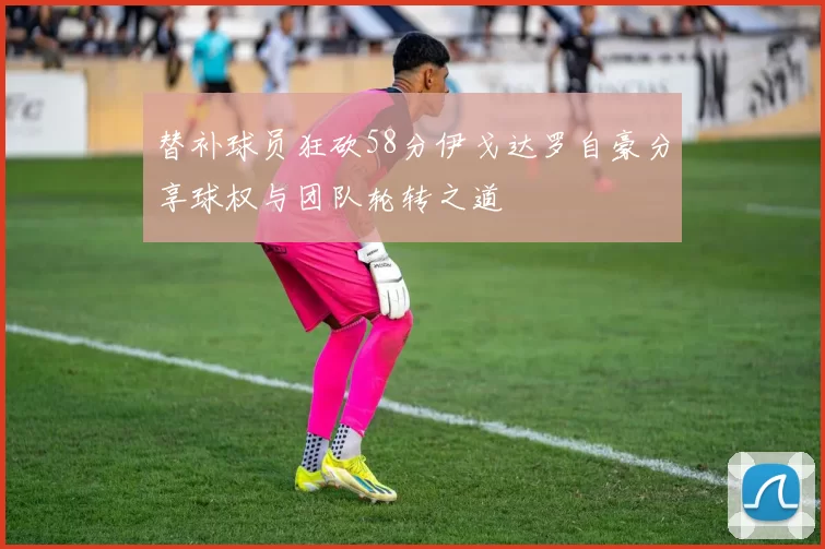 替补球员狂砍58分伊戈达罗自豪分享球权与团队轮转之道