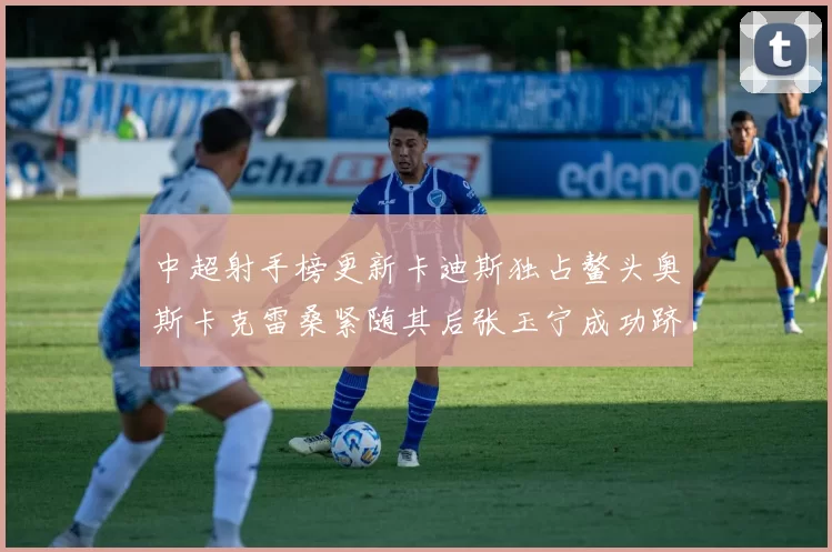 中超射手榜更新卡迪斯独占鳌头奥斯卡克雷桑紧随其后张玉宁成功跻身前十