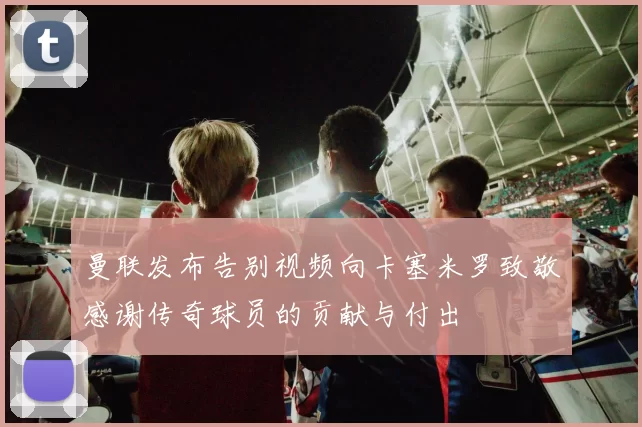 曼联发布告别视频向卡塞米罗致敬感谢传奇球员的贡献与付出