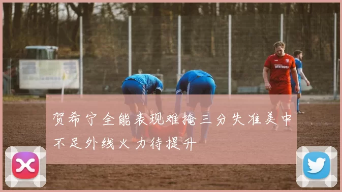 贺希宁全能表现难掩三分失准美中不足外线火力待提升