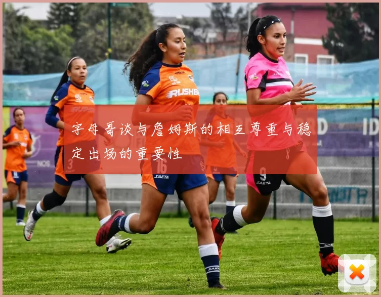 字母哥谈与詹姆斯的相互尊重与稳定出场的重要性