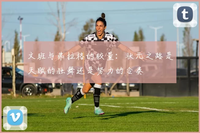 文班与弗拉格的较量：状元之路是天赋的独舞还是努力的合奏