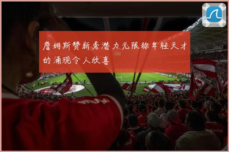 詹姆斯赞新秀潜力无限称年轻天才的涌现令人欣喜