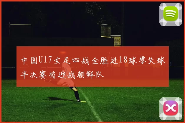 中国U17女足四战全胜进18球零失球半决赛将迎战朝鲜队