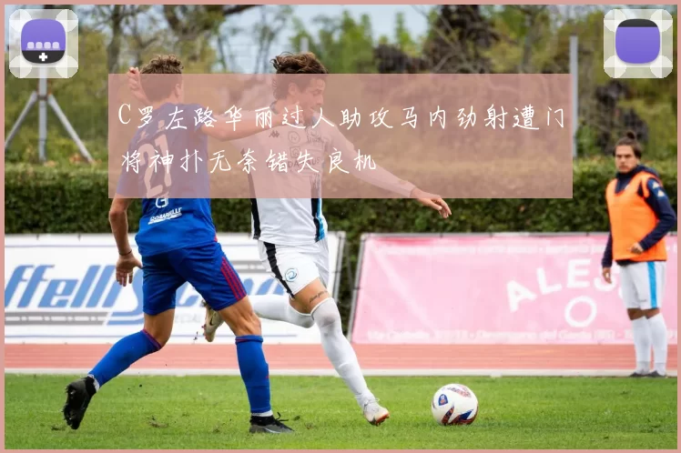 C罗左路华丽过人助攻马内劲射遭门将神扑无奈错失良机