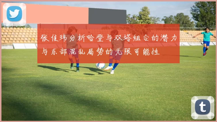 张佳玮分析哈登与双塔组合的潜力与东部混乱局势的无限可能性