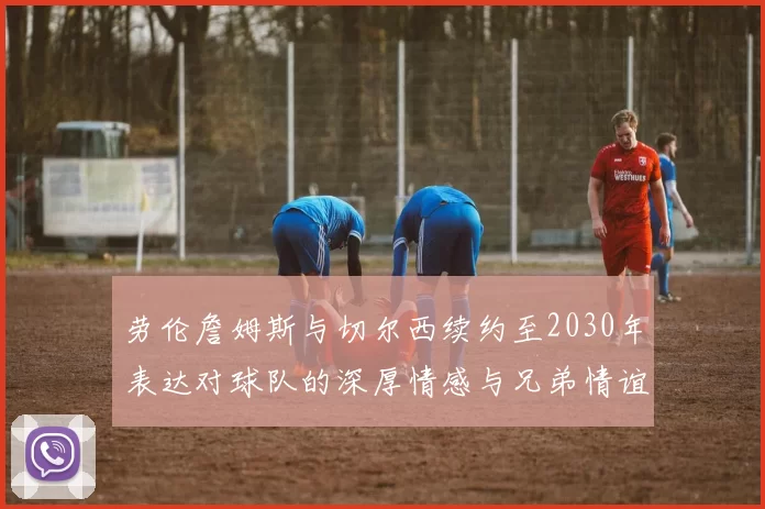 劳伦詹姆斯与切尔西续约至2030年表达对球队的深厚情感与兄弟情谊