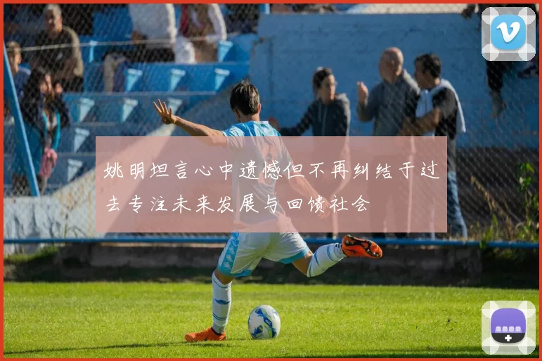 姚明坦言心中遗憾但不再纠结于过去专注未来发展与回馈社会