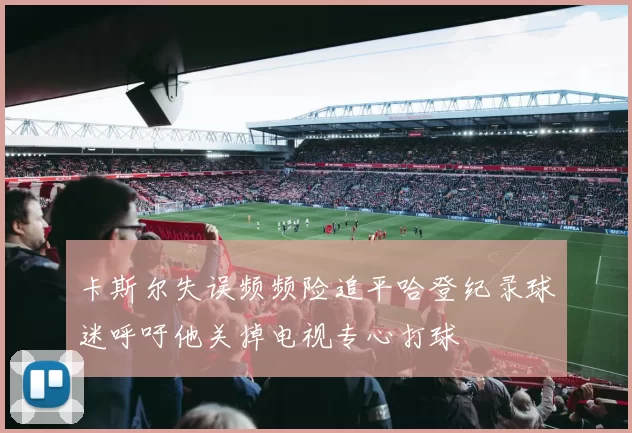 卡斯尔失误频频险追平哈登纪录球迷呼吁他关掉电视专心打球