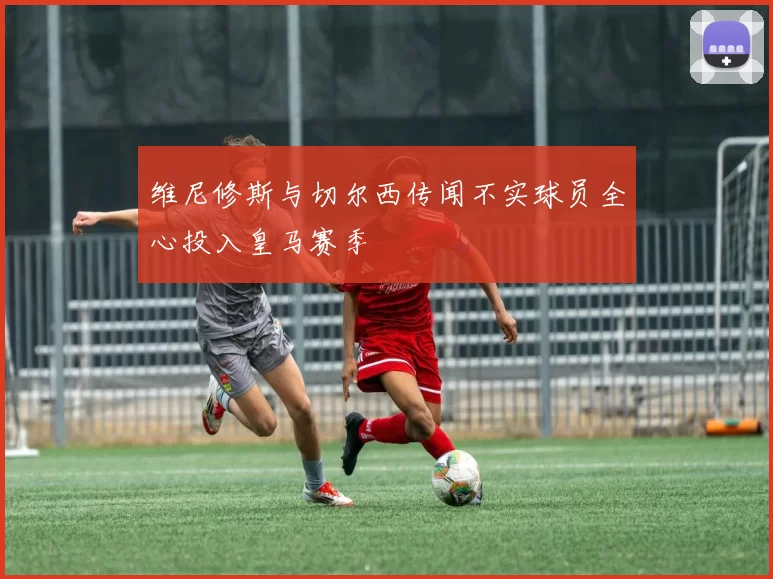 维尼修斯与切尔西传闻不实球员全心投入皇马赛季