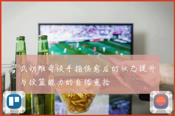 武切维奇谈手指伤愈后的状态提升与投篮能力的自信重拾